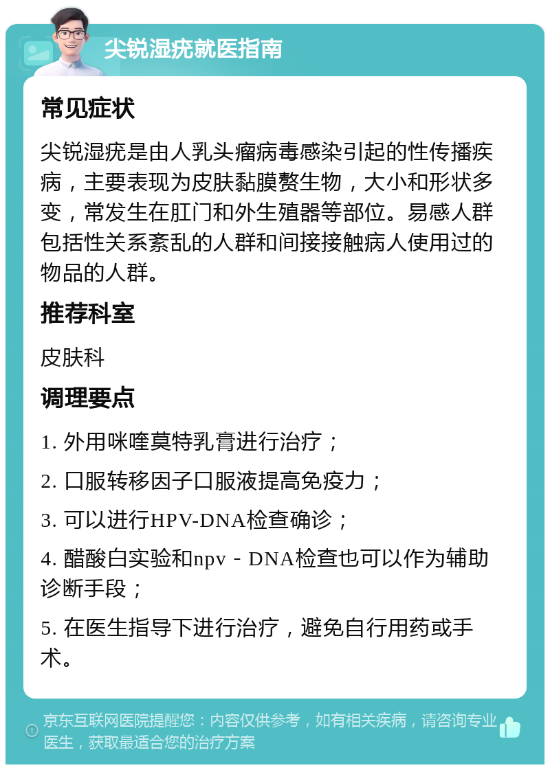 尖锐湿疣就医指南 常见症状 尖锐湿疣是由人乳头瘤病毒感染引起的性传播疾病，主要表现为皮肤黏膜赘生物，大小和形状多变，常发生在肛门和外生殖器等部位。易感人群包括性关系紊乱的人群和间接接触病人使用过的物品的人群。 推荐科室 皮肤科 调理要点 1. 外用咪喹莫特乳膏进行治疗； 2. 口服转移因子口服液提高免疫力； 3. 可以进行HPV-DNA检查确诊； 4. 醋酸白实验和npv－DNA检查也可以作为辅助诊断手段； 5. 在医生指导下进行治疗，避免自行用药或手术。