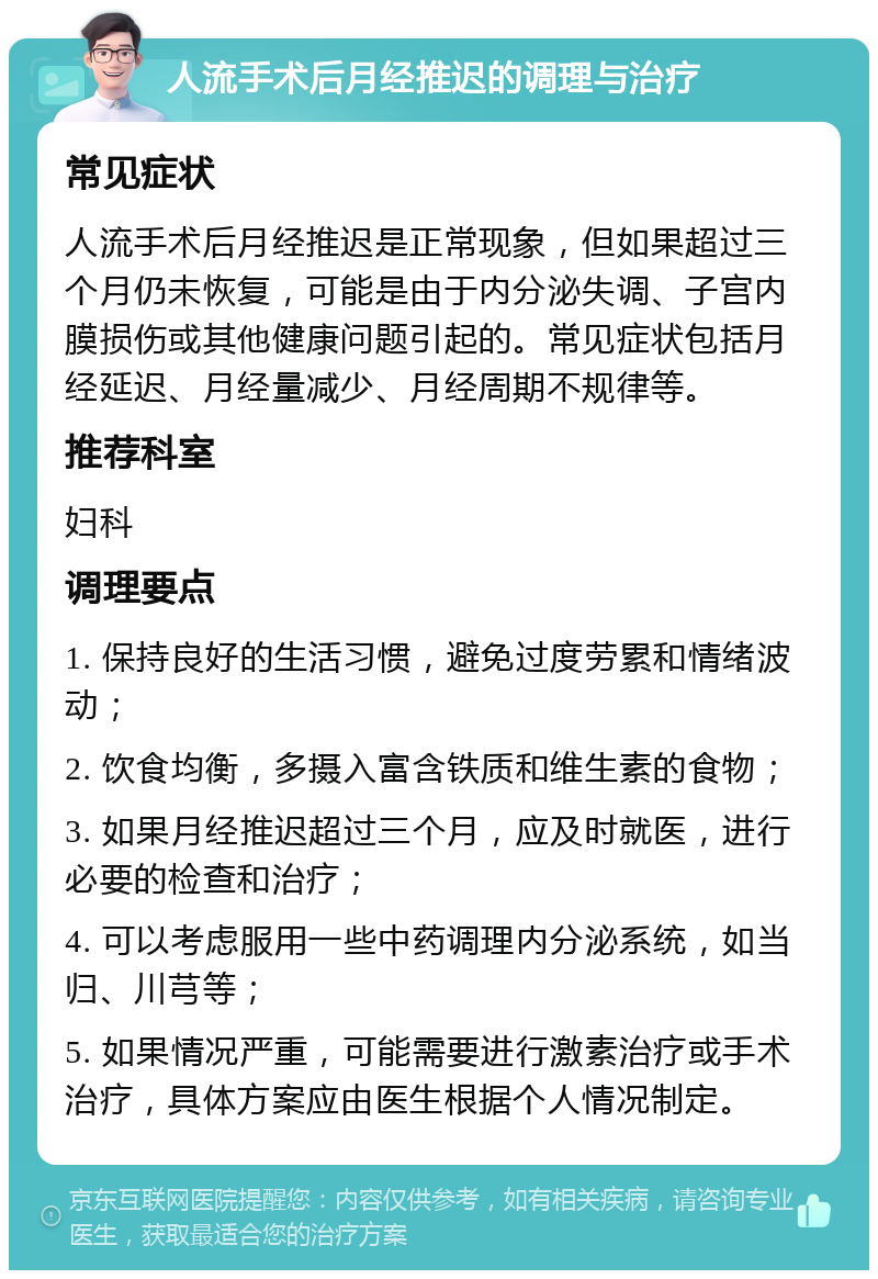 人流手术后月经推迟的调理与治疗 常见症状 人流手术后月经推迟是正常现象，但如果超过三个月仍未恢复，可能是由于内分泌失调、子宫内膜损伤或其他健康问题引起的。常见症状包括月经延迟、月经量减少、月经周期不规律等。 推荐科室 妇科 调理要点 1. 保持良好的生活习惯，避免过度劳累和情绪波动； 2. 饮食均衡，多摄入富含铁质和维生素的食物； 3. 如果月经推迟超过三个月，应及时就医，进行必要的检查和治疗； 4. 可以考虑服用一些中药调理内分泌系统，如当归、川芎等； 5. 如果情况严重，可能需要进行激素治疗或手术治疗，具体方案应由医生根据个人情况制定。