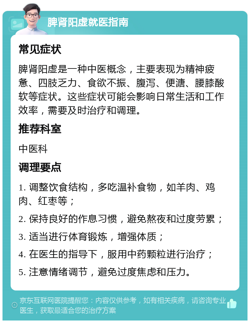 脾肾阳虚就医指南 常见症状 脾肾阳虚是一种中医概念，主要表现为精神疲惫、四肢乏力、食欲不振、腹泻、便溏、腰膝酸软等症状。这些症状可能会影响日常生活和工作效率，需要及时治疗和调理。 推荐科室 中医科 调理要点 1. 调整饮食结构，多吃温补食物，如羊肉、鸡肉、红枣等； 2. 保持良好的作息习惯，避免熬夜和过度劳累； 3. 适当进行体育锻炼，增强体质； 4. 在医生的指导下，服用中药颗粒进行治疗； 5. 注意情绪调节，避免过度焦虑和压力。