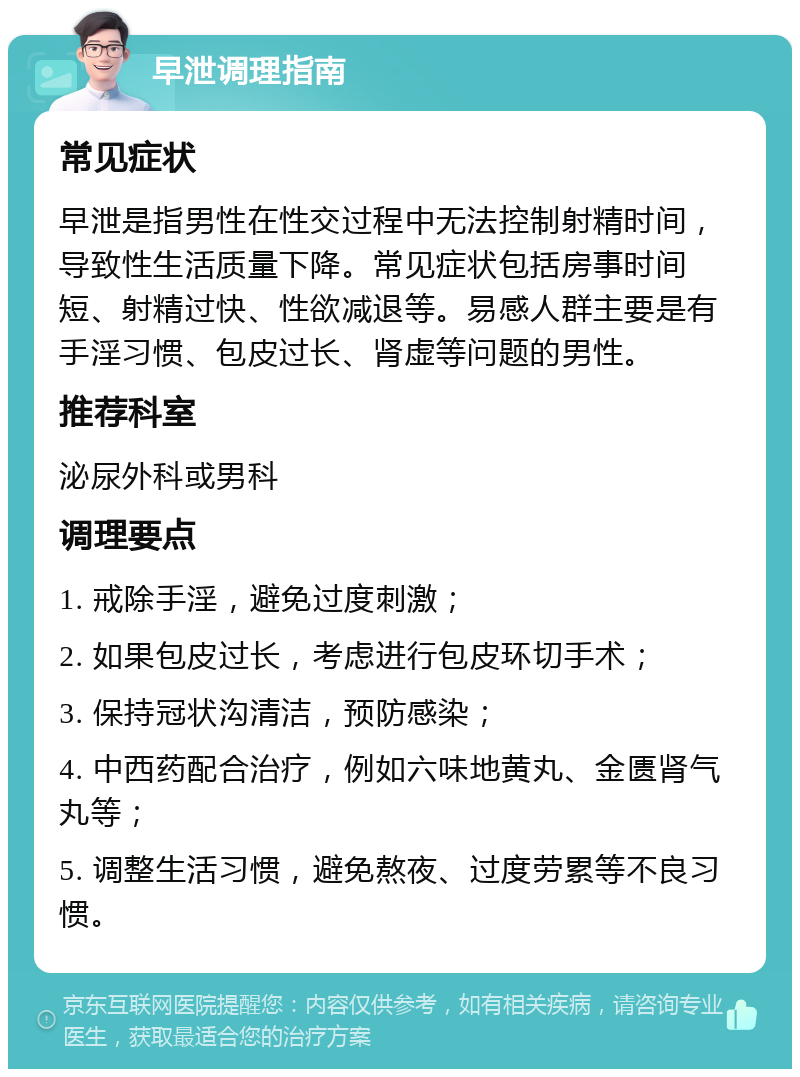 早泄调理指南 常见症状 早泄是指男性在性交过程中无法控制射精时间，导致性生活质量下降。常见症状包括房事时间短、射精过快、性欲减退等。易感人群主要是有手淫习惯、包皮过长、肾虚等问题的男性。 推荐科室 泌尿外科或男科 调理要点 1. 戒除手淫，避免过度刺激； 2. 如果包皮过长，考虑进行包皮环切手术； 3. 保持冠状沟清洁，预防感染； 4. 中西药配合治疗，例如六味地黄丸、金匮肾气丸等； 5. 调整生活习惯，避免熬夜、过度劳累等不良习惯。