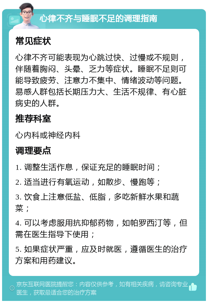 心律不齐与睡眠不足的调理指南 常见症状 心律不齐可能表现为心跳过快、过慢或不规则，伴随着胸闷、头晕、乏力等症状。睡眠不足则可能导致疲劳、注意力不集中、情绪波动等问题。易感人群包括长期压力大、生活不规律、有心脏病史的人群。 推荐科室 心内科或神经内科 调理要点 1. 调整生活作息，保证充足的睡眠时间； 2. 适当进行有氧运动，如散步、慢跑等； 3. 饮食上注意低盐、低脂，多吃新鲜水果和蔬菜； 4. 可以考虑服用抗抑郁药物，如帕罗西汀等，但需在医生指导下使用； 5. 如果症状严重，应及时就医，遵循医生的治疗方案和用药建议。