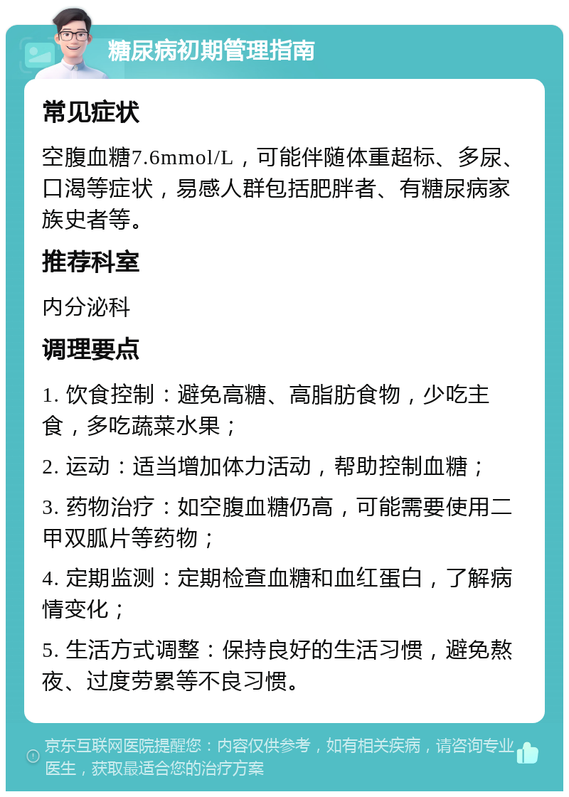 糖尿病初期管理指南 常见症状 空腹血糖7.6mmol/L，可能伴随体重超标、多尿、口渴等症状，易感人群包括肥胖者、有糖尿病家族史者等。 推荐科室 内分泌科 调理要点 1. 饮食控制：避免高糖、高脂肪食物，少吃主食，多吃蔬菜水果； 2. 运动：适当增加体力活动，帮助控制血糖； 3. 药物治疗：如空腹血糖仍高，可能需要使用二甲双胍片等药物； 4. 定期监测：定期检查血糖和血红蛋白，了解病情变化； 5. 生活方式调整：保持良好的生活习惯，避免熬夜、过度劳累等不良习惯。