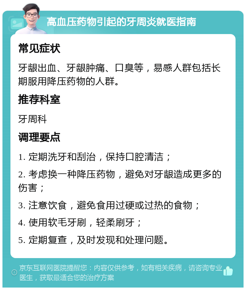 高血压药物引起的牙周炎就医指南 常见症状 牙龈出血、牙龈肿痛、口臭等，易感人群包括长期服用降压药物的人群。 推荐科室 牙周科 调理要点 1. 定期洗牙和刮治，保持口腔清洁； 2. 考虑换一种降压药物，避免对牙龈造成更多的伤害； 3. 注意饮食，避免食用过硬或过热的食物； 4. 使用软毛牙刷，轻柔刷牙； 5. 定期复查，及时发现和处理问题。