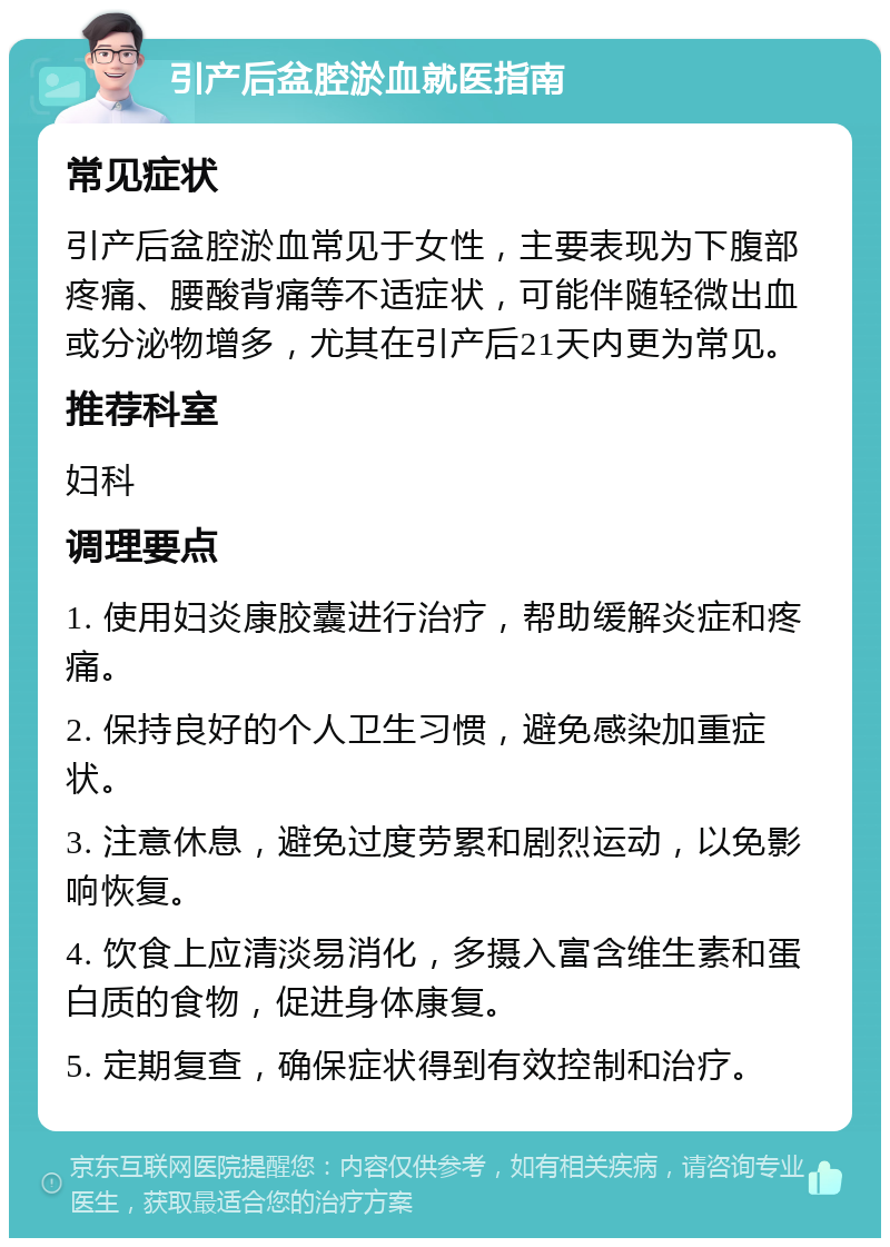 引产后盆腔淤血就医指南 常见症状 引产后盆腔淤血常见于女性，主要表现为下腹部疼痛、腰酸背痛等不适症状，可能伴随轻微出血或分泌物增多，尤其在引产后21天内更为常见。 推荐科室 妇科 调理要点 1. 使用妇炎康胶囊进行治疗，帮助缓解炎症和疼痛。 2. 保持良好的个人卫生习惯，避免感染加重症状。 3. 注意休息，避免过度劳累和剧烈运动，以免影响恢复。 4. 饮食上应清淡易消化，多摄入富含维生素和蛋白质的食物，促进身体康复。 5. 定期复查，确保症状得到有效控制和治疗。