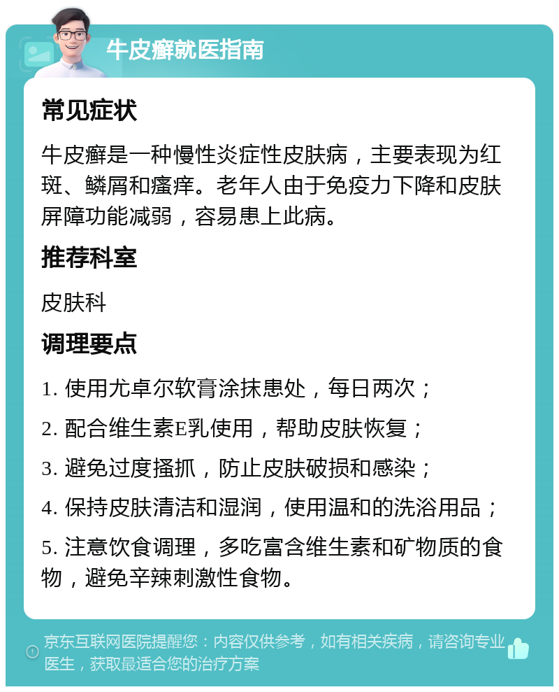 牛皮癣就医指南 常见症状 牛皮癣是一种慢性炎症性皮肤病，主要表现为红斑、鳞屑和瘙痒。老年人由于免疫力下降和皮肤屏障功能减弱，容易患上此病。 推荐科室 皮肤科 调理要点 1. 使用尤卓尔软膏涂抹患处，每日两次； 2. 配合维生素E乳使用，帮助皮肤恢复； 3. 避免过度搔抓，防止皮肤破损和感染； 4. 保持皮肤清洁和湿润，使用温和的洗浴用品； 5. 注意饮食调理，多吃富含维生素和矿物质的食物，避免辛辣刺激性食物。