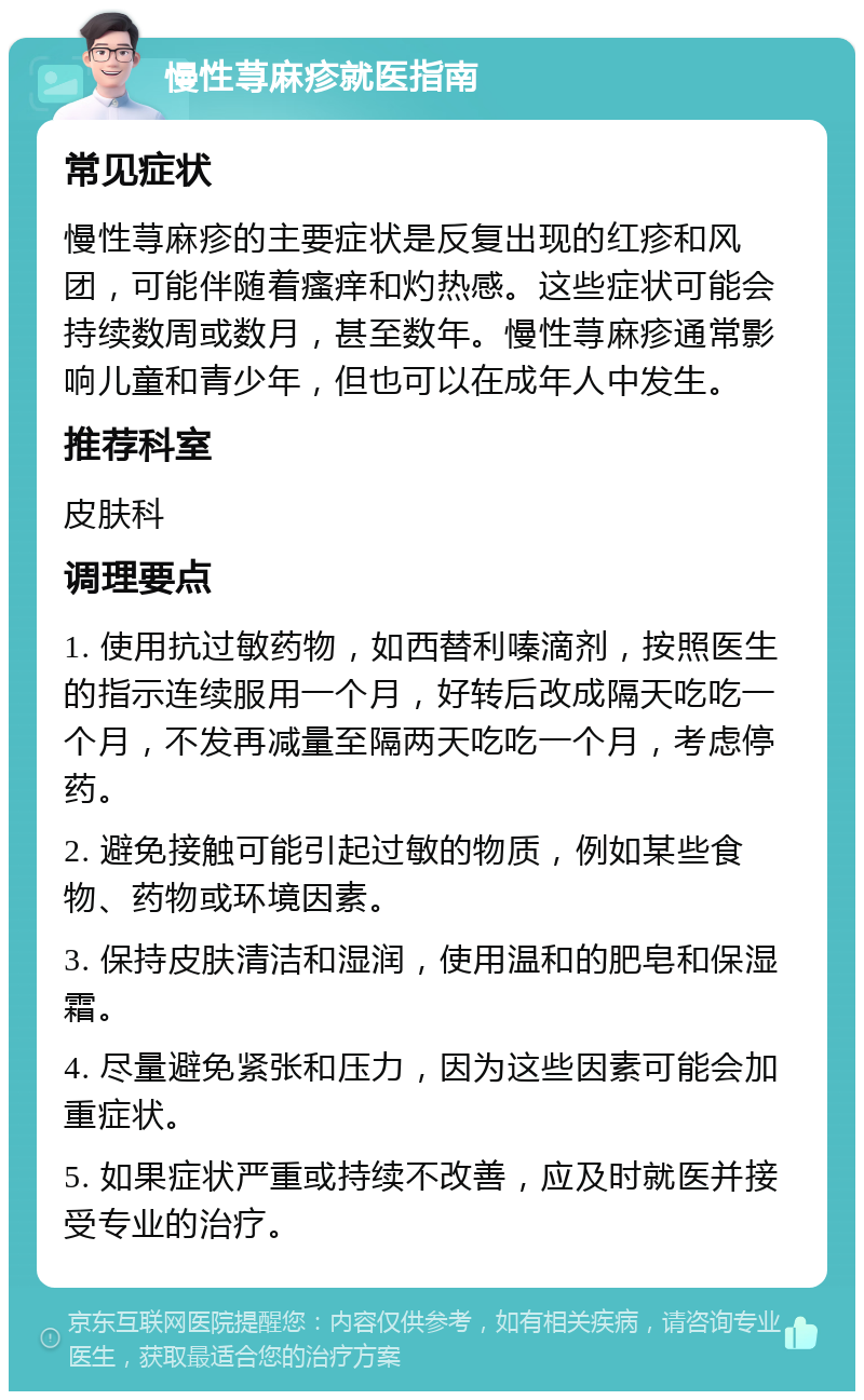 慢性荨麻疹就医指南 常见症状 慢性荨麻疹的主要症状是反复出现的红疹和风团，可能伴随着瘙痒和灼热感。这些症状可能会持续数周或数月，甚至数年。慢性荨麻疹通常影响儿童和青少年，但也可以在成年人中发生。 推荐科室 皮肤科 调理要点 1. 使用抗过敏药物，如西替利嗪滴剂，按照医生的指示连续服用一个月，好转后改成隔天吃吃一个月，不发再减量至隔两天吃吃一个月，考虑停药。 2. 避免接触可能引起过敏的物质，例如某些食物、药物或环境因素。 3. 保持皮肤清洁和湿润，使用温和的肥皂和保湿霜。 4. 尽量避免紧张和压力，因为这些因素可能会加重症状。 5. 如果症状严重或持续不改善，应及时就医并接受专业的治疗。