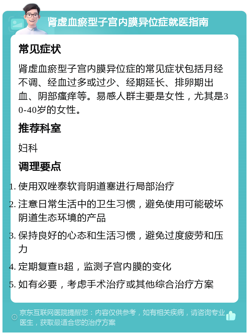 肾虚血瘀型子宫内膜异位症就医指南 常见症状 肾虚血瘀型子宫内膜异位症的常见症状包括月经不调、经血过多或过少、经期延长、排卵期出血、阴部瘙痒等。易感人群主要是女性，尤其是30-40岁的女性。 推荐科室 妇科 调理要点 使用双唑泰软膏阴道塞进行局部治疗 注意日常生活中的卫生习惯，避免使用可能破坏阴道生态环境的产品 保持良好的心态和生活习惯，避免过度疲劳和压力 定期复查B超，监测子宫内膜的变化 如有必要，考虑手术治疗或其他综合治疗方案