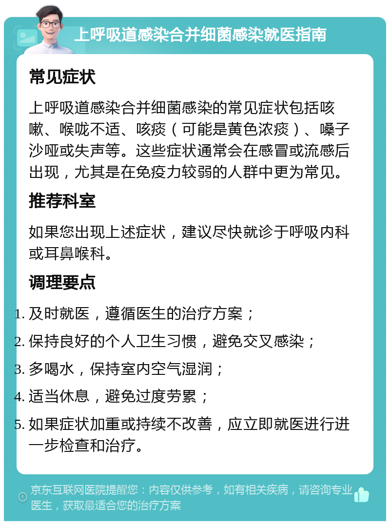 上呼吸道感染合并细菌感染就医指南 常见症状 上呼吸道感染合并细菌感染的常见症状包括咳嗽、喉咙不适、咳痰（可能是黄色浓痰）、嗓子沙哑或失声等。这些症状通常会在感冒或流感后出现，尤其是在免疫力较弱的人群中更为常见。 推荐科室 如果您出现上述症状，建议尽快就诊于呼吸内科或耳鼻喉科。 调理要点 及时就医，遵循医生的治疗方案； 保持良好的个人卫生习惯，避免交叉感染； 多喝水，保持室内空气湿润； 适当休息，避免过度劳累； 如果症状加重或持续不改善，应立即就医进行进一步检查和治疗。