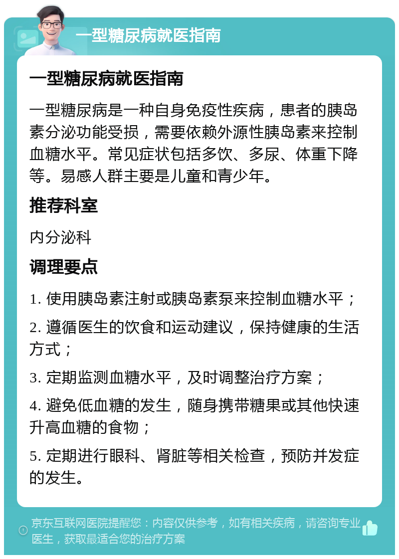 一型糖尿病就医指南 一型糖尿病就医指南 一型糖尿病是一种自身免疫性疾病，患者的胰岛素分泌功能受损，需要依赖外源性胰岛素来控制血糖水平。常见症状包括多饮、多尿、体重下降等。易感人群主要是儿童和青少年。 推荐科室 内分泌科 调理要点 1. 使用胰岛素注射或胰岛素泵来控制血糖水平； 2. 遵循医生的饮食和运动建议，保持健康的生活方式； 3. 定期监测血糖水平，及时调整治疗方案； 4. 避免低血糖的发生，随身携带糖果或其他快速升高血糖的食物； 5. 定期进行眼科、肾脏等相关检查，预防并发症的发生。