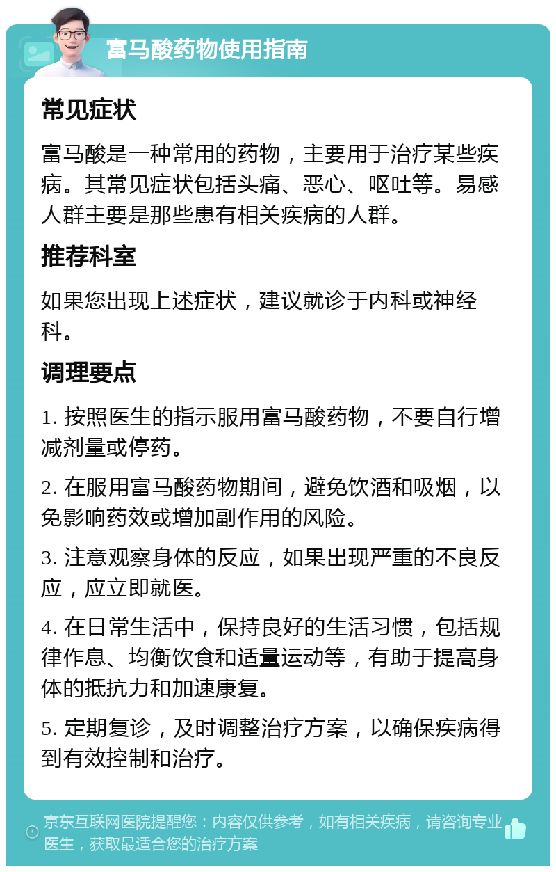 富马酸药物使用指南 常见症状 富马酸是一种常用的药物，主要用于治疗某些疾病。其常见症状包括头痛、恶心、呕吐等。易感人群主要是那些患有相关疾病的人群。 推荐科室 如果您出现上述症状，建议就诊于内科或神经科。 调理要点 1. 按照医生的指示服用富马酸药物，不要自行增减剂量或停药。 2. 在服用富马酸药物期间，避免饮酒和吸烟，以免影响药效或增加副作用的风险。 3. 注意观察身体的反应，如果出现严重的不良反应，应立即就医。 4. 在日常生活中，保持良好的生活习惯，包括规律作息、均衡饮食和适量运动等，有助于提高身体的抵抗力和加速康复。 5. 定期复诊，及时调整治疗方案，以确保疾病得到有效控制和治疗。