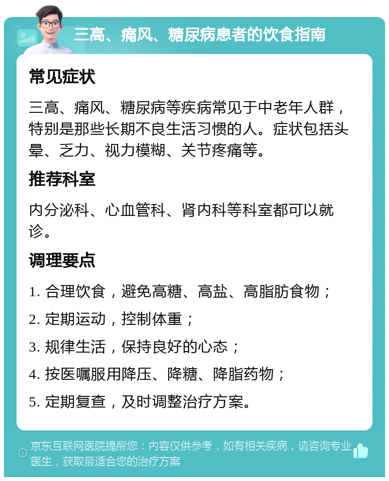 三高、痛风、糖尿病患者的饮食指南 常见症状 三高、痛风、糖尿病等疾病常见于中老年人群，特别是那些长期不良生活习惯的人。症状包括头晕、乏力、视力模糊、关节疼痛等。 推荐科室 内分泌科、心血管科、肾内科等科室都可以就诊。 调理要点 1. 合理饮食，避免高糖、高盐、高脂肪食物； 2. 定期运动，控制体重； 3. 规律生活，保持良好的心态； 4. 按医嘱服用降压、降糖、降脂药物； 5. 定期复查，及时调整治疗方案。