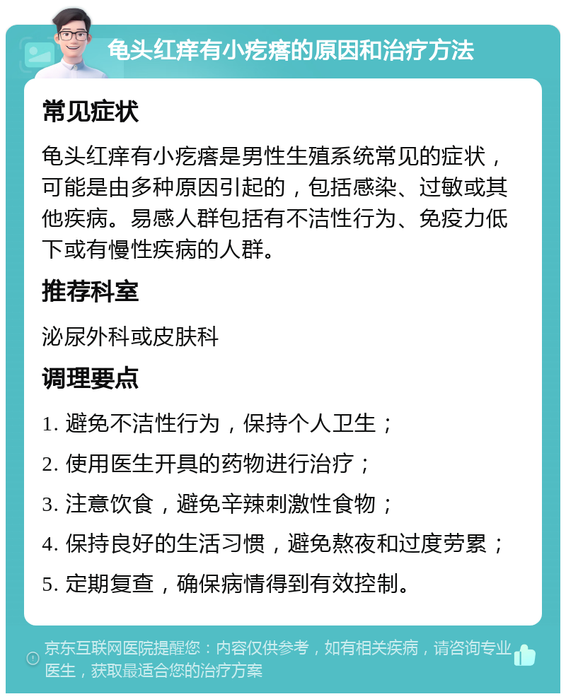 龟头红痒有小疙瘩的原因和治疗方法 常见症状 龟头红痒有小疙瘩是男性生殖系统常见的症状，可能是由多种原因引起的，包括感染、过敏或其他疾病。易感人群包括有不洁性行为、免疫力低下或有慢性疾病的人群。 推荐科室 泌尿外科或皮肤科 调理要点 1. 避免不洁性行为，保持个人卫生； 2. 使用医生开具的药物进行治疗； 3. 注意饮食，避免辛辣刺激性食物； 4. 保持良好的生活习惯，避免熬夜和过度劳累； 5. 定期复查，确保病情得到有效控制。