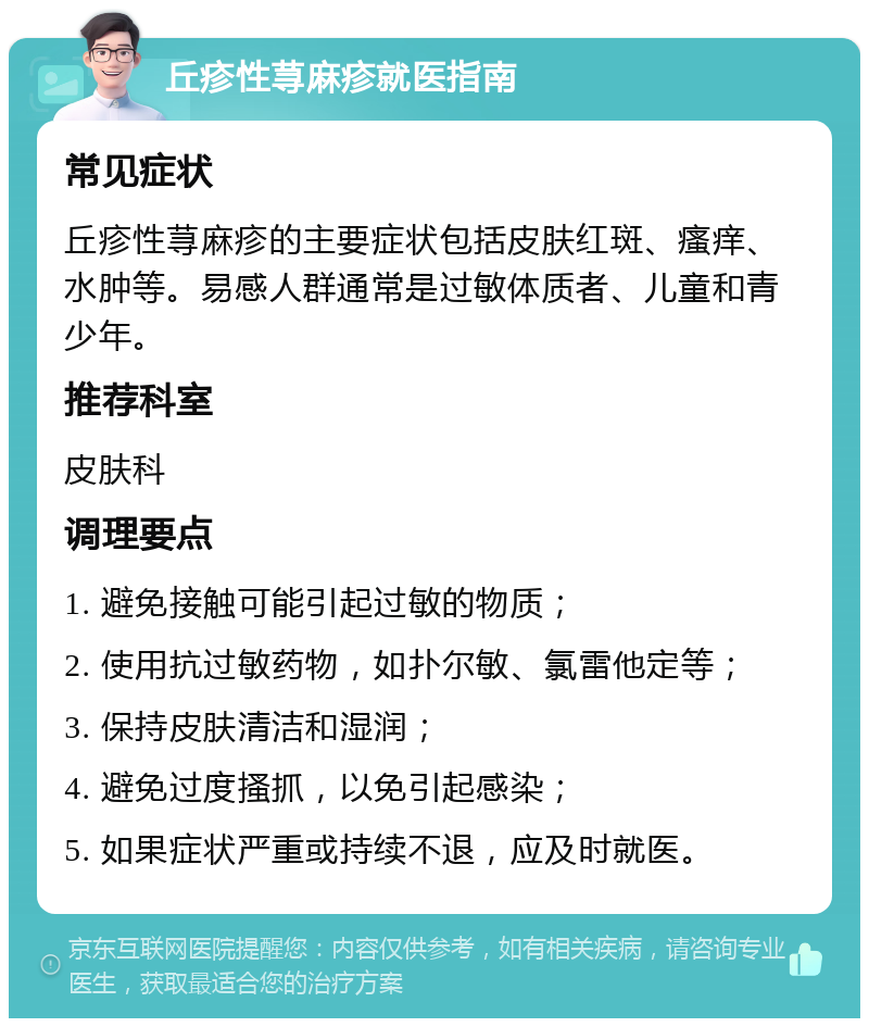 丘疹性荨麻疹就医指南 常见症状 丘疹性荨麻疹的主要症状包括皮肤红斑、瘙痒、水肿等。易感人群通常是过敏体质者、儿童和青少年。 推荐科室 皮肤科 调理要点 1. 避免接触可能引起过敏的物质； 2. 使用抗过敏药物，如扑尔敏、氯雷他定等； 3. 保持皮肤清洁和湿润； 4. 避免过度搔抓，以免引起感染； 5. 如果症状严重或持续不退，应及时就医。