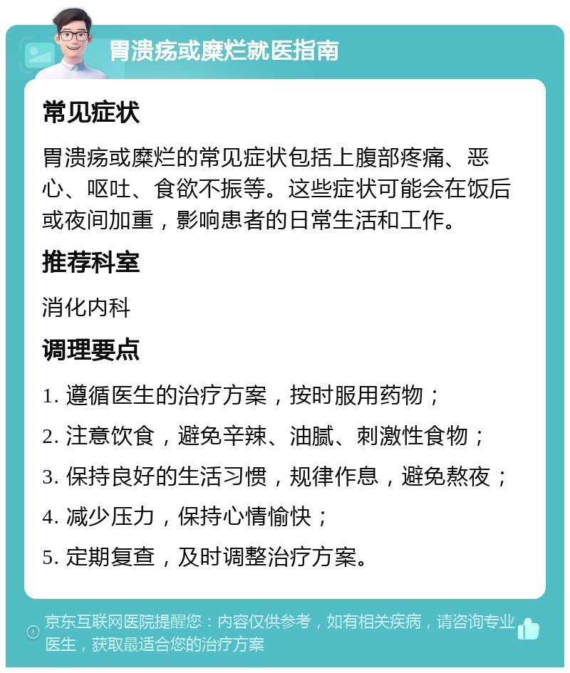 胃溃疡或糜烂就医指南 常见症状 胃溃疡或糜烂的常见症状包括上腹部疼痛、恶心、呕吐、食欲不振等。这些症状可能会在饭后或夜间加重，影响患者的日常生活和工作。 推荐科室 消化内科 调理要点 1. 遵循医生的治疗方案，按时服用药物； 2. 注意饮食，避免辛辣、油腻、刺激性食物； 3. 保持良好的生活习惯，规律作息，避免熬夜； 4. 减少压力，保持心情愉快； 5. 定期复查，及时调整治疗方案。