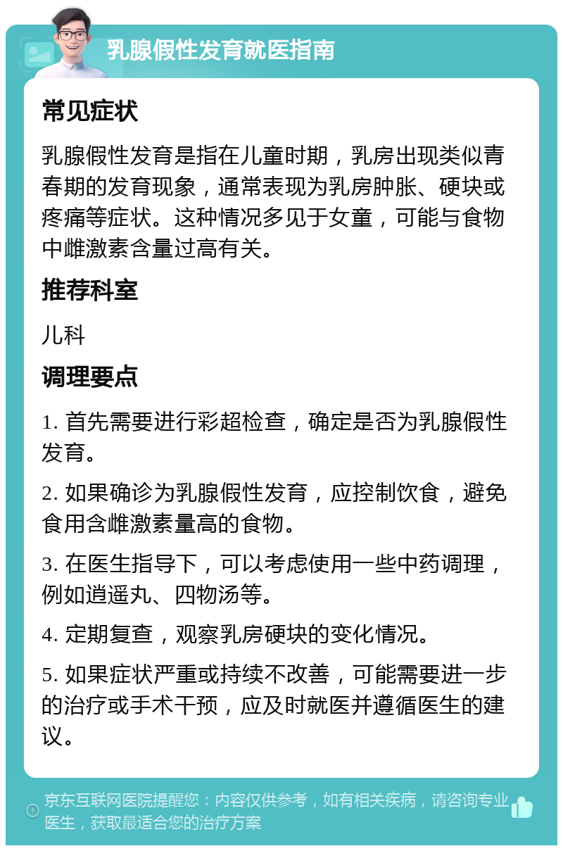 乳腺假性发育就医指南 常见症状 乳腺假性发育是指在儿童时期，乳房出现类似青春期的发育现象，通常表现为乳房肿胀、硬块或疼痛等症状。这种情况多见于女童，可能与食物中雌激素含量过高有关。 推荐科室 儿科 调理要点 1. 首先需要进行彩超检查，确定是否为乳腺假性发育。 2. 如果确诊为乳腺假性发育，应控制饮食，避免食用含雌激素量高的食物。 3. 在医生指导下，可以考虑使用一些中药调理，例如逍遥丸、四物汤等。 4. 定期复查，观察乳房硬块的变化情况。 5. 如果症状严重或持续不改善，可能需要进一步的治疗或手术干预，应及时就医并遵循医生的建议。