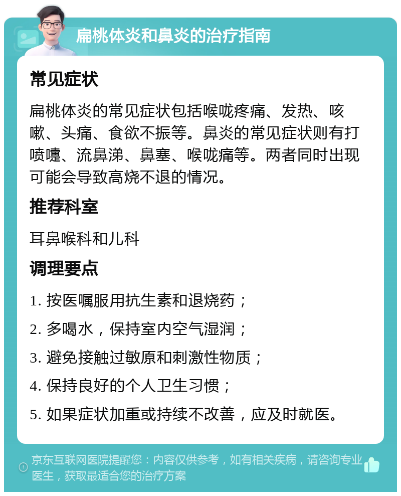 扁桃体炎和鼻炎的治疗指南 常见症状 扁桃体炎的常见症状包括喉咙疼痛、发热、咳嗽、头痛、食欲不振等。鼻炎的常见症状则有打喷嚏、流鼻涕、鼻塞、喉咙痛等。两者同时出现可能会导致高烧不退的情况。 推荐科室 耳鼻喉科和儿科 调理要点 1. 按医嘱服用抗生素和退烧药； 2. 多喝水，保持室内空气湿润； 3. 避免接触过敏原和刺激性物质； 4. 保持良好的个人卫生习惯； 5. 如果症状加重或持续不改善，应及时就医。