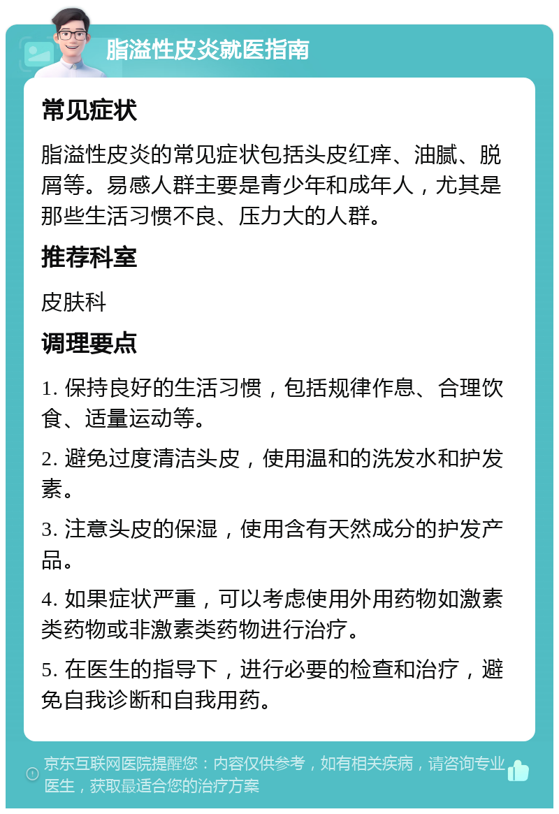 脂溢性皮炎就医指南 常见症状 脂溢性皮炎的常见症状包括头皮红痒、油腻、脱屑等。易感人群主要是青少年和成年人，尤其是那些生活习惯不良、压力大的人群。 推荐科室 皮肤科 调理要点 1. 保持良好的生活习惯，包括规律作息、合理饮食、适量运动等。 2. 避免过度清洁头皮，使用温和的洗发水和护发素。 3. 注意头皮的保湿，使用含有天然成分的护发产品。 4. 如果症状严重，可以考虑使用外用药物如激素类药物或非激素类药物进行治疗。 5. 在医生的指导下，进行必要的检查和治疗，避免自我诊断和自我用药。