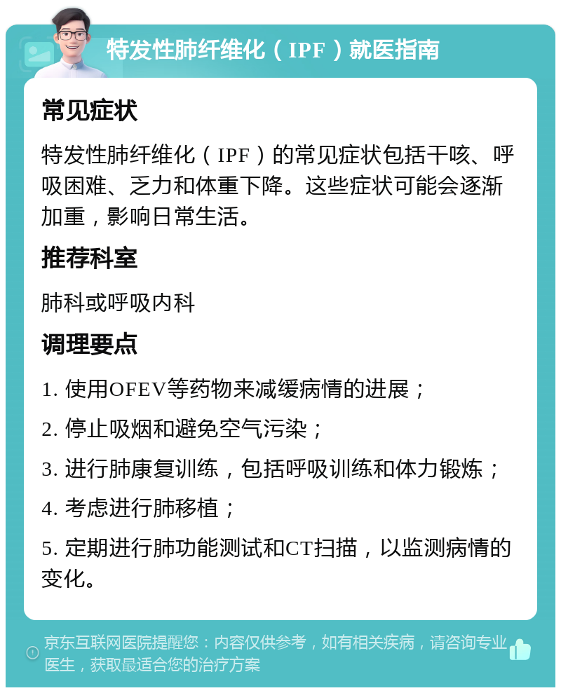 特发性肺纤维化（IPF）就医指南 常见症状 特发性肺纤维化（IPF）的常见症状包括干咳、呼吸困难、乏力和体重下降。这些症状可能会逐渐加重，影响日常生活。 推荐科室 肺科或呼吸内科 调理要点 1. 使用OFEV等药物来减缓病情的进展； 2. 停止吸烟和避免空气污染； 3. 进行肺康复训练，包括呼吸训练和体力锻炼； 4. 考虑进行肺移植； 5. 定期进行肺功能测试和CT扫描，以监测病情的变化。