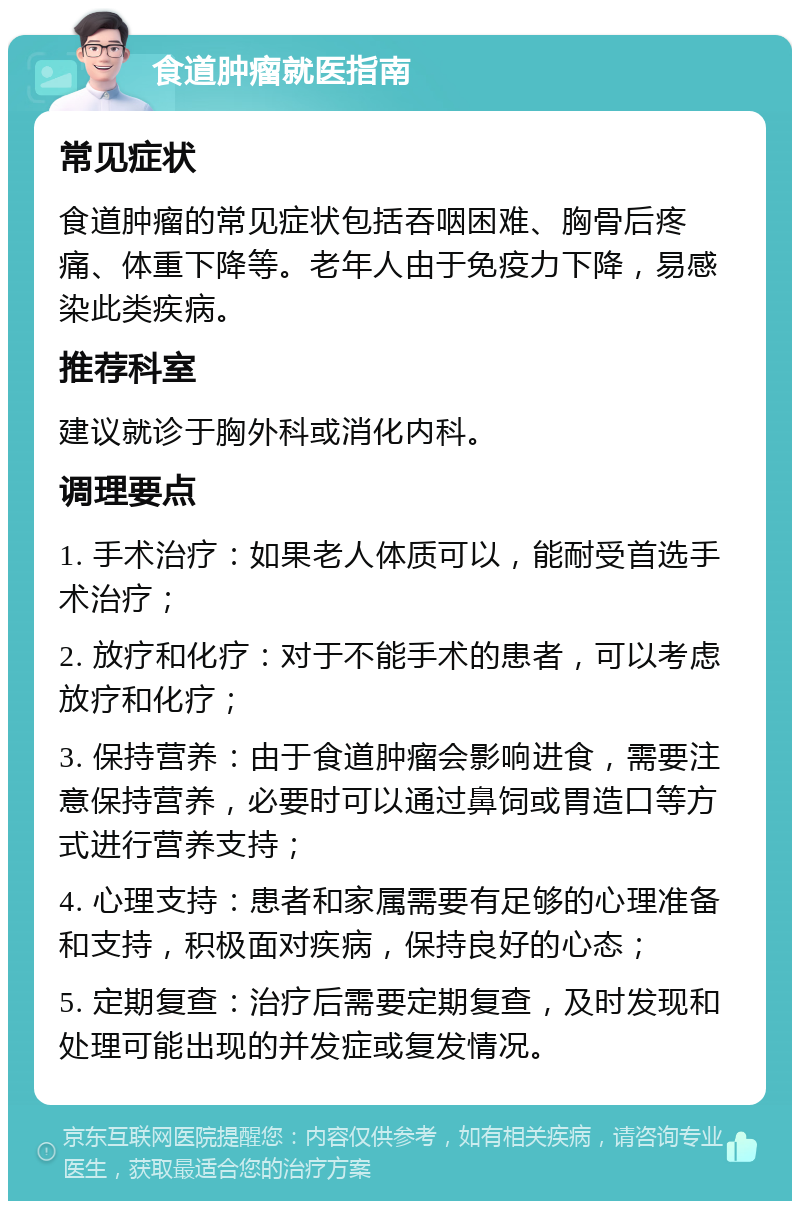 食道肿瘤就医指南 常见症状 食道肿瘤的常见症状包括吞咽困难、胸骨后疼痛、体重下降等。老年人由于免疫力下降，易感染此类疾病。 推荐科室 建议就诊于胸外科或消化内科。 调理要点 1. 手术治疗：如果老人体质可以，能耐受首选手术治疗； 2. 放疗和化疗：对于不能手术的患者，可以考虑放疗和化疗； 3. 保持营养：由于食道肿瘤会影响进食，需要注意保持营养，必要时可以通过鼻饲或胃造口等方式进行营养支持； 4. 心理支持：患者和家属需要有足够的心理准备和支持，积极面对疾病，保持良好的心态； 5. 定期复查：治疗后需要定期复查，及时发现和处理可能出现的并发症或复发情况。