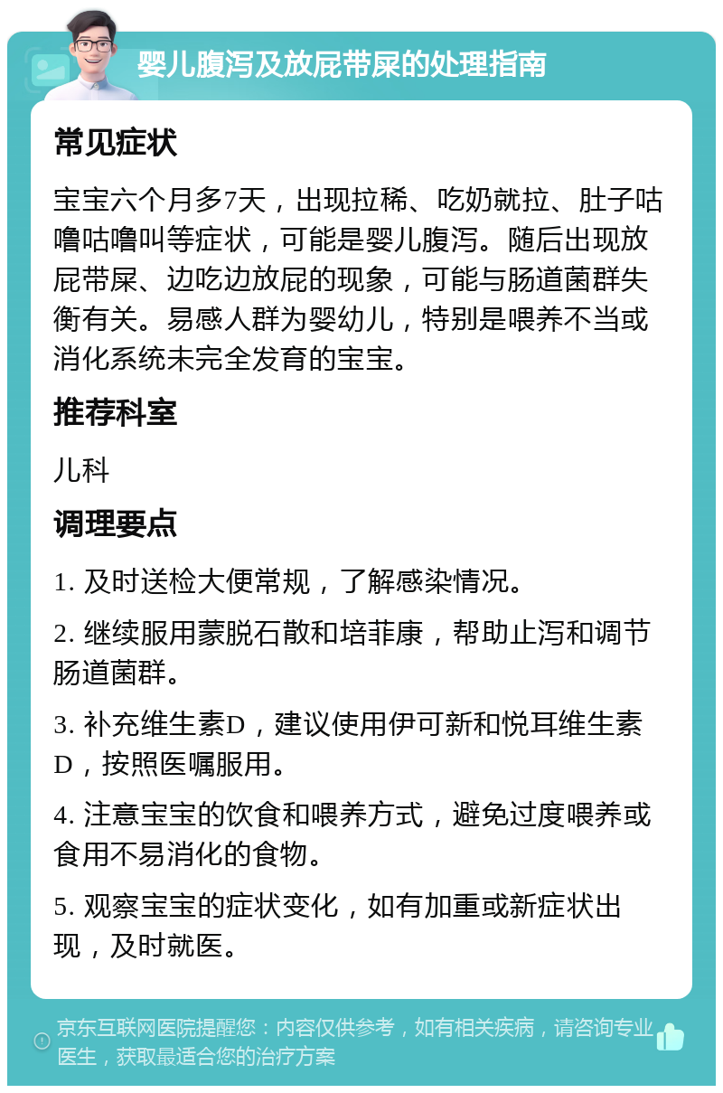 婴儿腹泻及放屁带屎的处理指南 常见症状 宝宝六个月多7天，出现拉稀、吃奶就拉、肚子咕噜咕噜叫等症状，可能是婴儿腹泻。随后出现放屁带屎、边吃边放屁的现象，可能与肠道菌群失衡有关。易感人群为婴幼儿，特别是喂养不当或消化系统未完全发育的宝宝。 推荐科室 儿科 调理要点 1. 及时送检大便常规，了解感染情况。 2. 继续服用蒙脱石散和培菲康，帮助止泻和调节肠道菌群。 3. 补充维生素D，建议使用伊可新和悦耳维生素D，按照医嘱服用。 4. 注意宝宝的饮食和喂养方式，避免过度喂养或食用不易消化的食物。 5. 观察宝宝的症状变化，如有加重或新症状出现，及时就医。