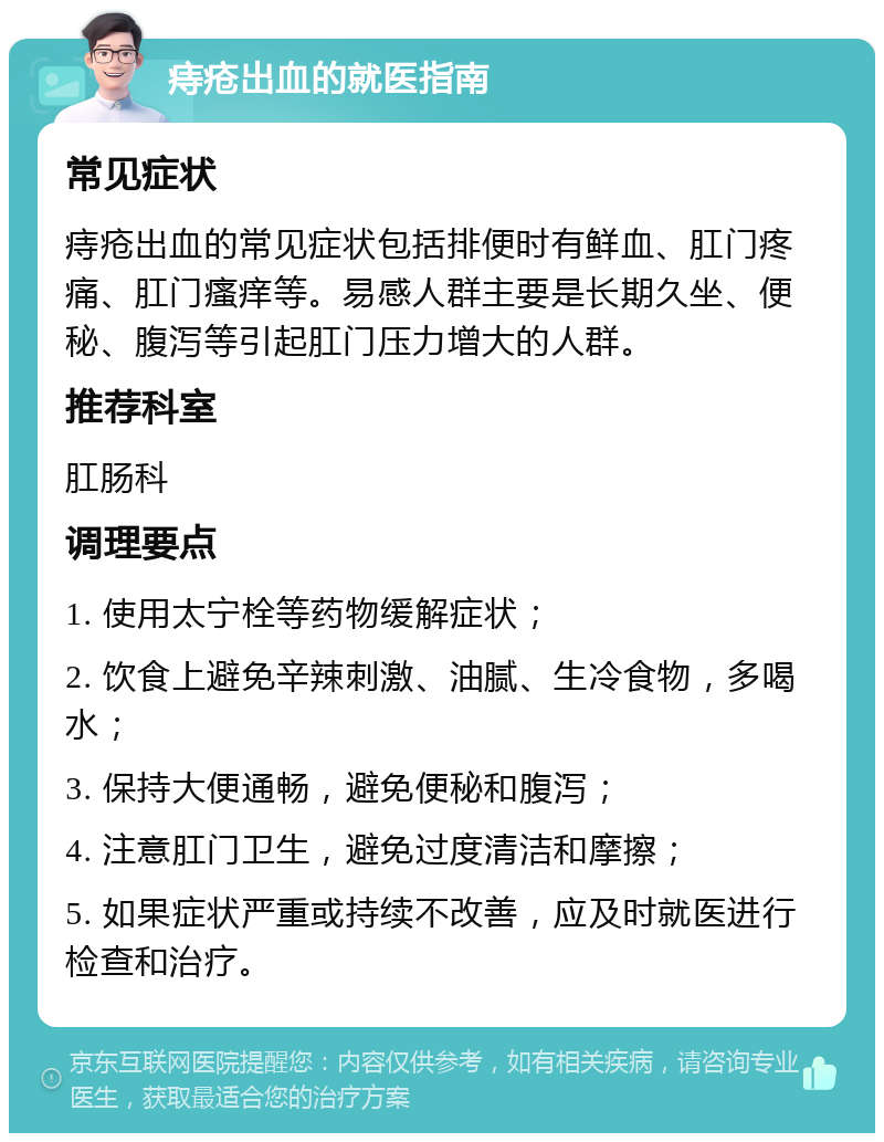 痔疮出血的就医指南 常见症状 痔疮出血的常见症状包括排便时有鲜血、肛门疼痛、肛门瘙痒等。易感人群主要是长期久坐、便秘、腹泻等引起肛门压力增大的人群。 推荐科室 肛肠科 调理要点 1. 使用太宁栓等药物缓解症状； 2. 饮食上避免辛辣刺激、油腻、生冷食物，多喝水； 3. 保持大便通畅，避免便秘和腹泻； 4. 注意肛门卫生，避免过度清洁和摩擦； 5. 如果症状严重或持续不改善，应及时就医进行检查和治疗。