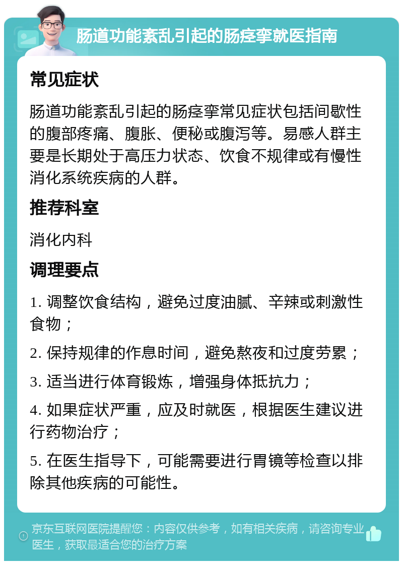 肠道功能紊乱引起的肠痉挛就医指南 常见症状 肠道功能紊乱引起的肠痉挛常见症状包括间歇性的腹部疼痛、腹胀、便秘或腹泻等。易感人群主要是长期处于高压力状态、饮食不规律或有慢性消化系统疾病的人群。 推荐科室 消化内科 调理要点 1. 调整饮食结构，避免过度油腻、辛辣或刺激性食物； 2. 保持规律的作息时间，避免熬夜和过度劳累； 3. 适当进行体育锻炼，增强身体抵抗力； 4. 如果症状严重，应及时就医，根据医生建议进行药物治疗； 5. 在医生指导下，可能需要进行胃镜等检查以排除其他疾病的可能性。