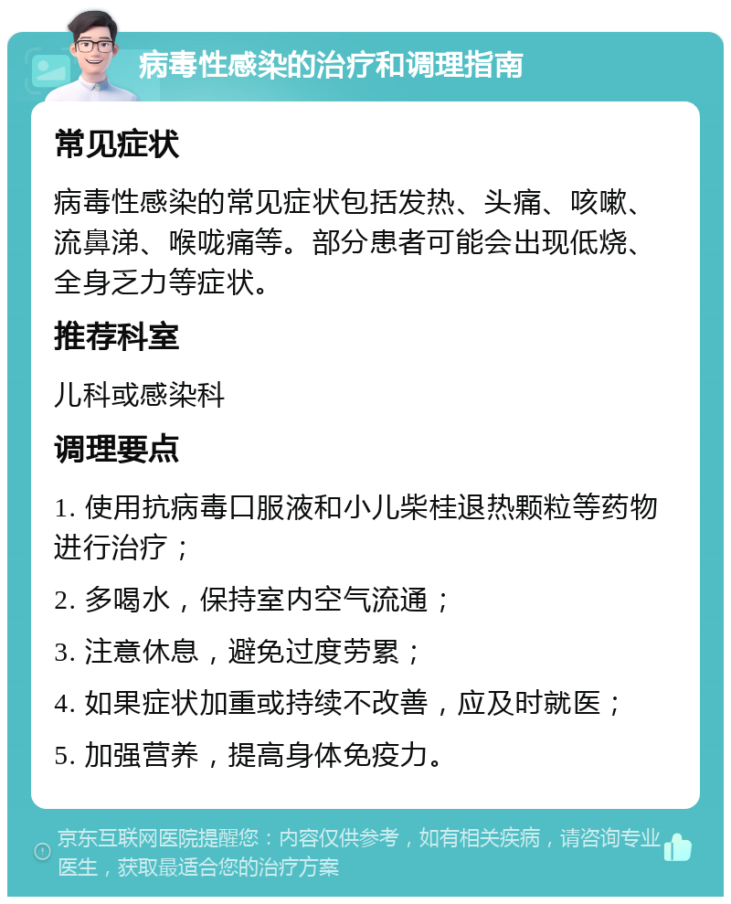 病毒性感染的治疗和调理指南 常见症状 病毒性感染的常见症状包括发热、头痛、咳嗽、流鼻涕、喉咙痛等。部分患者可能会出现低烧、全身乏力等症状。 推荐科室 儿科或感染科 调理要点 1. 使用抗病毒口服液和小儿柴桂退热颗粒等药物进行治疗； 2. 多喝水，保持室内空气流通； 3. 注意休息，避免过度劳累； 4. 如果症状加重或持续不改善，应及时就医； 5. 加强营养，提高身体免疫力。