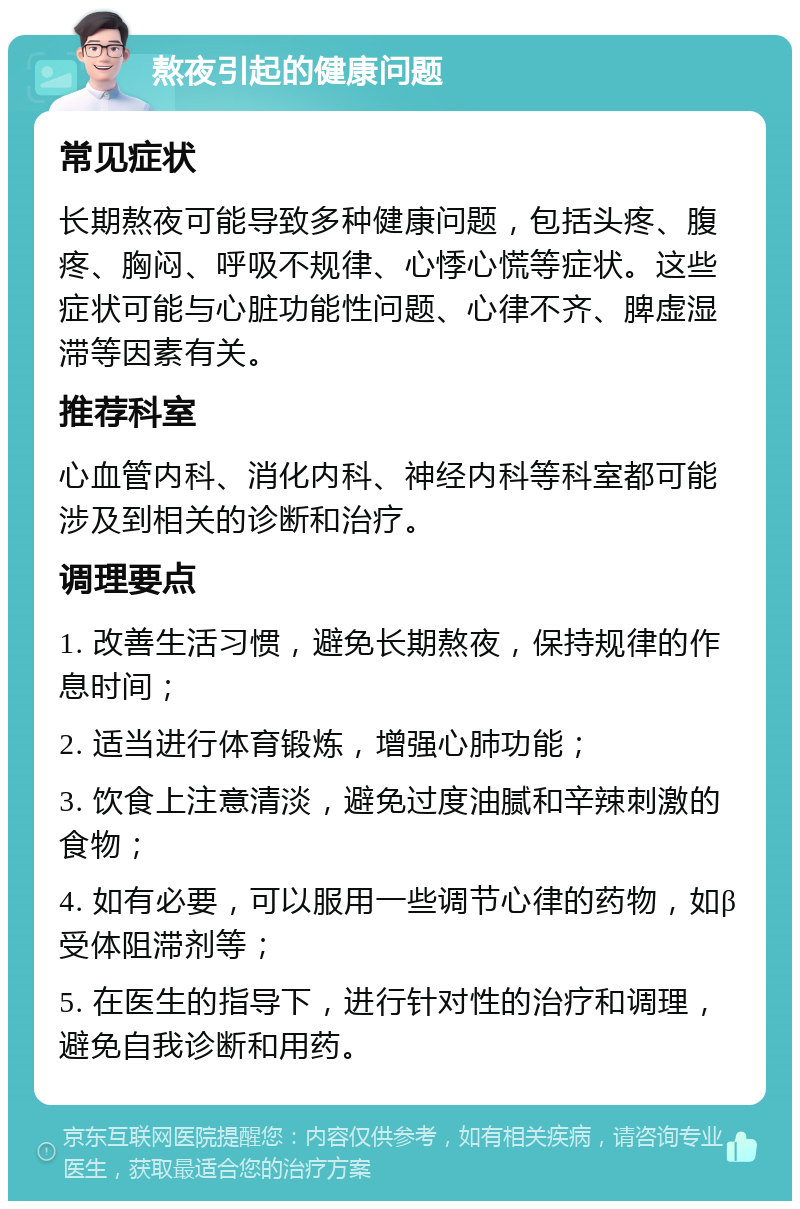 熬夜引起的健康问题 常见症状 长期熬夜可能导致多种健康问题，包括头疼、腹疼、胸闷、呼吸不规律、心悸心慌等症状。这些症状可能与心脏功能性问题、心律不齐、脾虚湿滞等因素有关。 推荐科室 心血管内科、消化内科、神经内科等科室都可能涉及到相关的诊断和治疗。 调理要点 1. 改善生活习惯，避免长期熬夜，保持规律的作息时间； 2. 适当进行体育锻炼，增强心肺功能； 3. 饮食上注意清淡，避免过度油腻和辛辣刺激的食物； 4. 如有必要，可以服用一些调节心律的药物，如β受体阻滞剂等； 5. 在医生的指导下，进行针对性的治疗和调理，避免自我诊断和用药。