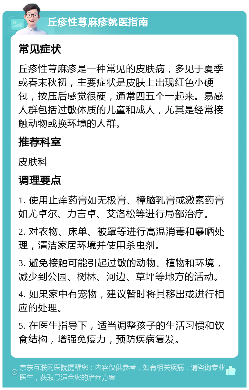 丘疹性荨麻疹就医指南 常见症状 丘疹性荨麻疹是一种常见的皮肤病，多见于夏季或春末秋初，主要症状是皮肤上出现红色小硬包，按压后感觉很硬，通常四五个一起来。易感人群包括过敏体质的儿童和成人，尤其是经常接触动物或换环境的人群。 推荐科室 皮肤科 调理要点 1. 使用止痒药膏如无极膏、樟脑乳膏或激素药膏如尤卓尔、力言卓、艾洛松等进行局部治疗。 2. 对衣物、床单、被罩等进行高温消毒和暴晒处理，清洁家居环境并使用杀虫剂。 3. 避免接触可能引起过敏的动物、植物和环境，减少到公园、树林、河边、草坪等地方的活动。 4. 如果家中有宠物，建议暂时将其移出或进行相应的处理。 5. 在医生指导下，适当调整孩子的生活习惯和饮食结构，增强免疫力，预防疾病复发。