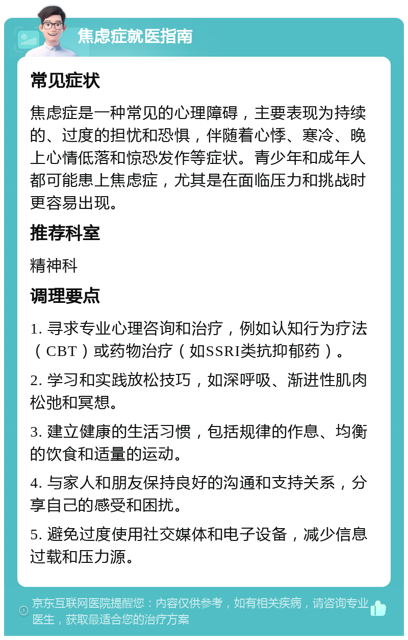 焦虑症就医指南 常见症状 焦虑症是一种常见的心理障碍，主要表现为持续的、过度的担忧和恐惧，伴随着心悸、寒冷、晚上心情低落和惊恐发作等症状。青少年和成年人都可能患上焦虑症，尤其是在面临压力和挑战时更容易出现。 推荐科室 精神科 调理要点 1. 寻求专业心理咨询和治疗，例如认知行为疗法（CBT）或药物治疗（如SSRI类抗抑郁药）。 2. 学习和实践放松技巧，如深呼吸、渐进性肌肉松弛和冥想。 3. 建立健康的生活习惯，包括规律的作息、均衡的饮食和适量的运动。 4. 与家人和朋友保持良好的沟通和支持关系，分享自己的感受和困扰。 5. 避免过度使用社交媒体和电子设备，减少信息过载和压力源。