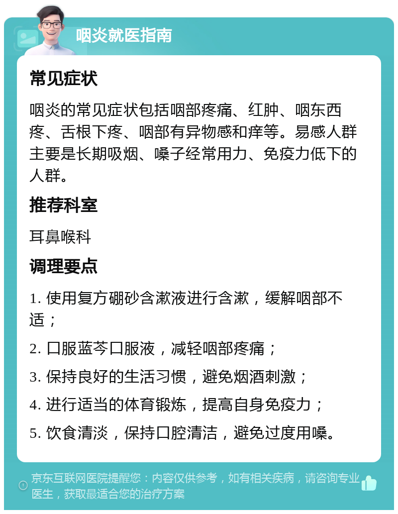 咽炎就医指南 常见症状 咽炎的常见症状包括咽部疼痛、红肿、咽东西疼、舌根下疼、咽部有异物感和痒等。易感人群主要是长期吸烟、嗓子经常用力、免疫力低下的人群。 推荐科室 耳鼻喉科 调理要点 1. 使用复方硼砂含漱液进行含漱，缓解咽部不适； 2. 口服蓝芩口服液，减轻咽部疼痛； 3. 保持良好的生活习惯，避免烟酒刺激； 4. 进行适当的体育锻炼，提高自身免疫力； 5. 饮食清淡，保持口腔清洁，避免过度用嗓。