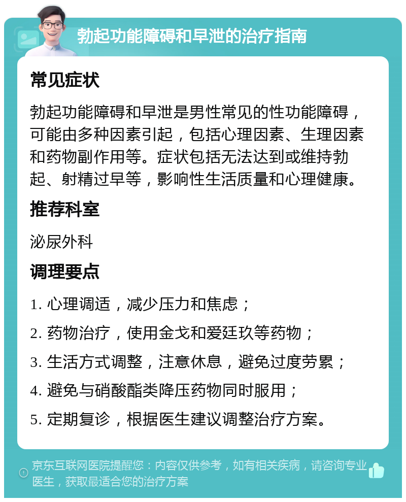 勃起功能障碍和早泄的治疗指南 常见症状 勃起功能障碍和早泄是男性常见的性功能障碍，可能由多种因素引起，包括心理因素、生理因素和药物副作用等。症状包括无法达到或维持勃起、射精过早等，影响性生活质量和心理健康。 推荐科室 泌尿外科 调理要点 1. 心理调适，减少压力和焦虑； 2. 药物治疗，使用金戈和爱廷玖等药物； 3. 生活方式调整，注意休息，避免过度劳累； 4. 避免与硝酸酯类降压药物同时服用； 5. 定期复诊，根据医生建议调整治疗方案。