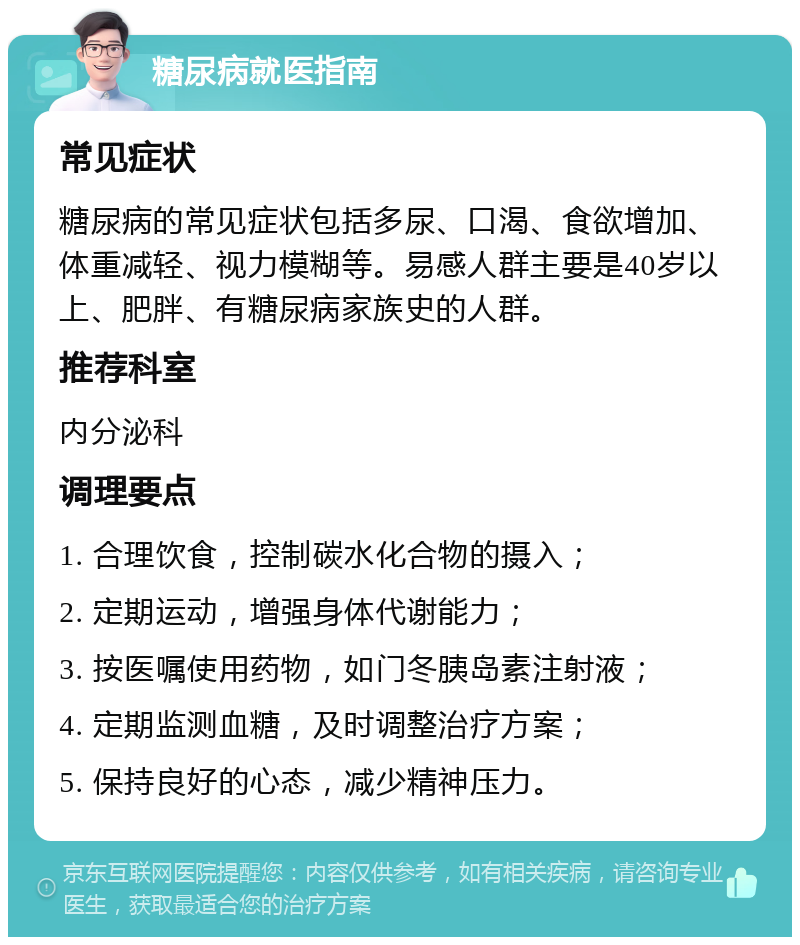 糖尿病就医指南 常见症状 糖尿病的常见症状包括多尿、口渴、食欲增加、体重减轻、视力模糊等。易感人群主要是40岁以上、肥胖、有糖尿病家族史的人群。 推荐科室 内分泌科 调理要点 1. 合理饮食，控制碳水化合物的摄入； 2. 定期运动，增强身体代谢能力； 3. 按医嘱使用药物，如门冬胰岛素注射液； 4. 定期监测血糖，及时调整治疗方案； 5. 保持良好的心态，减少精神压力。