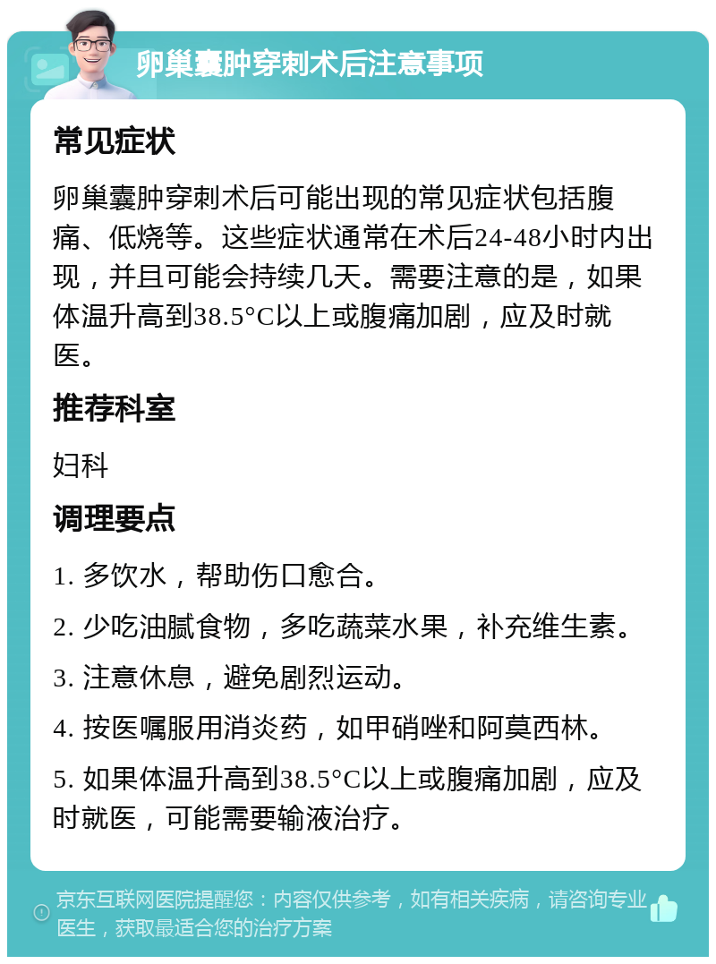 卵巢囊肿穿刺术后注意事项 常见症状 卵巢囊肿穿刺术后可能出现的常见症状包括腹痛、低烧等。这些症状通常在术后24-48小时内出现，并且可能会持续几天。需要注意的是，如果体温升高到38.5°C以上或腹痛加剧，应及时就医。 推荐科室 妇科 调理要点 1. 多饮水，帮助伤口愈合。 2. 少吃油腻食物，多吃蔬菜水果，补充维生素。 3. 注意休息，避免剧烈运动。 4. 按医嘱服用消炎药，如甲硝唑和阿莫西林。 5. 如果体温升高到38.5°C以上或腹痛加剧，应及时就医，可能需要输液治疗。