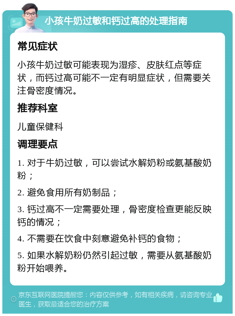 小孩牛奶过敏和钙过高的处理指南 常见症状 小孩牛奶过敏可能表现为湿疹、皮肤红点等症状，而钙过高可能不一定有明显症状，但需要关注骨密度情况。 推荐科室 儿童保健科 调理要点 1. 对于牛奶过敏，可以尝试水解奶粉或氨基酸奶粉； 2. 避免食用所有奶制品； 3. 钙过高不一定需要处理，骨密度检查更能反映钙的情况； 4. 不需要在饮食中刻意避免补钙的食物； 5. 如果水解奶粉仍然引起过敏，需要从氨基酸奶粉开始喂养。