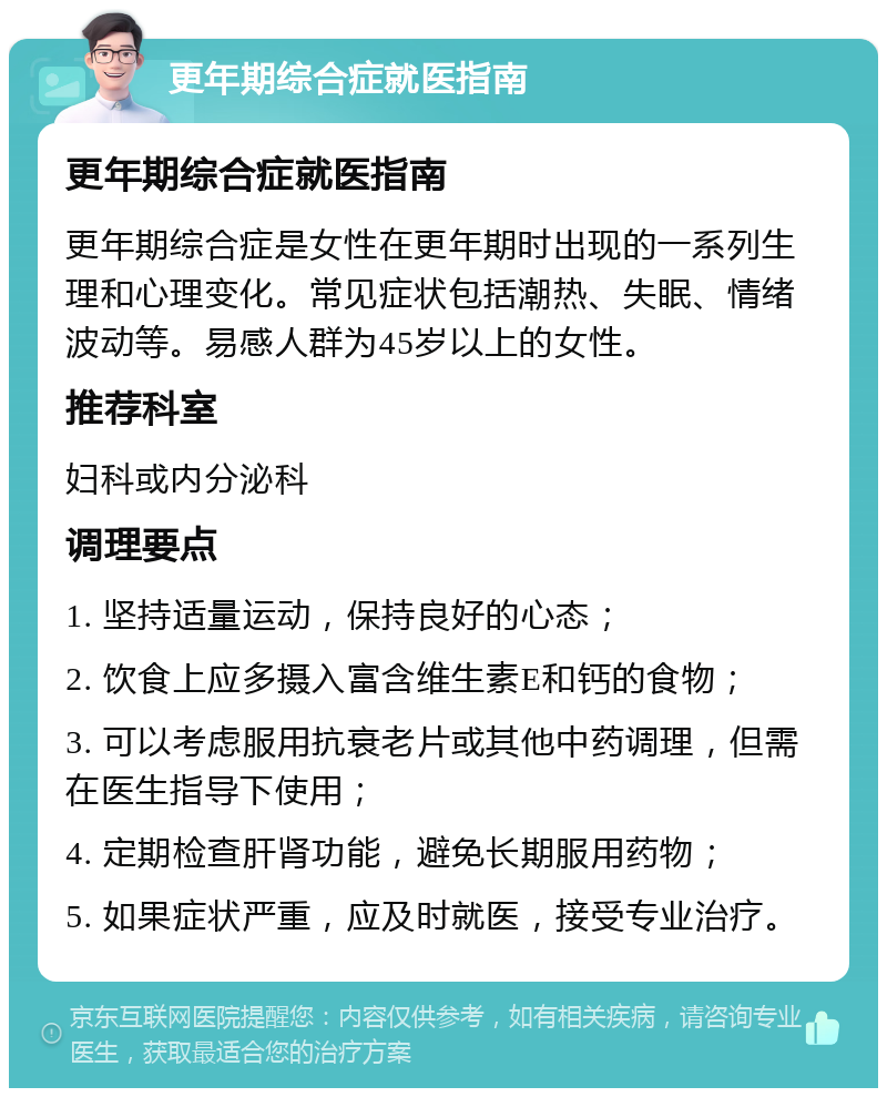 更年期综合症就医指南 更年期综合症就医指南 更年期综合症是女性在更年期时出现的一系列生理和心理变化。常见症状包括潮热、失眠、情绪波动等。易感人群为45岁以上的女性。 推荐科室 妇科或内分泌科 调理要点 1. 坚持适量运动，保持良好的心态； 2. 饮食上应多摄入富含维生素E和钙的食物； 3. 可以考虑服用抗衰老片或其他中药调理，但需在医生指导下使用； 4. 定期检查肝肾功能，避免长期服用药物； 5. 如果症状严重，应及时就医，接受专业治疗。