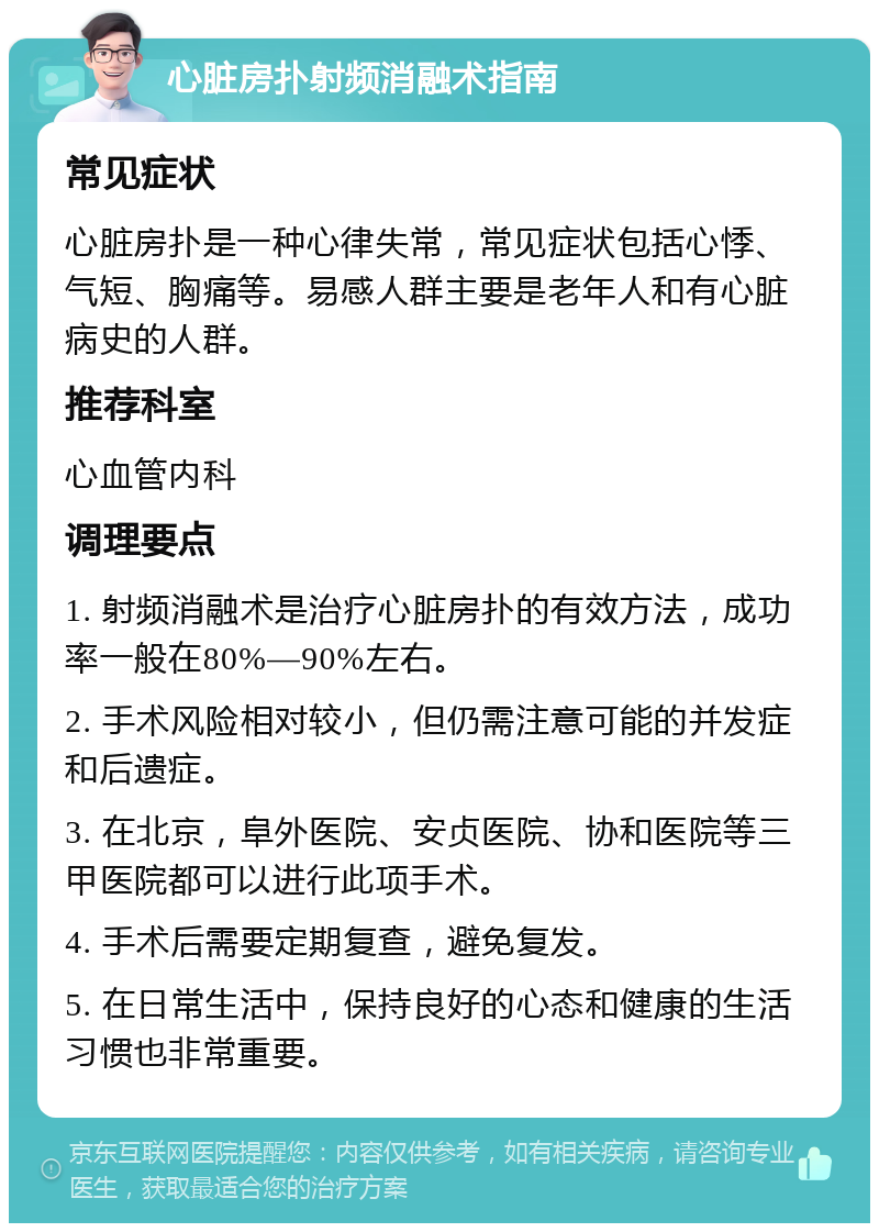 心脏房扑射频消融术指南 常见症状 心脏房扑是一种心律失常，常见症状包括心悸、气短、胸痛等。易感人群主要是老年人和有心脏病史的人群。 推荐科室 心血管内科 调理要点 1. 射频消融术是治疗心脏房扑的有效方法，成功率一般在80%—90%左右。 2. 手术风险相对较小，但仍需注意可能的并发症和后遗症。 3. 在北京，阜外医院、安贞医院、协和医院等三甲医院都可以进行此项手术。 4. 手术后需要定期复查，避免复发。 5. 在日常生活中，保持良好的心态和健康的生活习惯也非常重要。