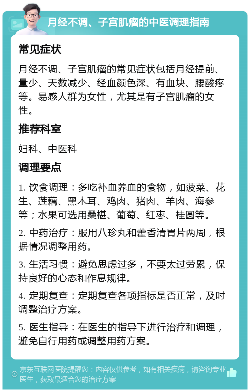 月经不调、子宫肌瘤的中医调理指南 常见症状 月经不调、子宫肌瘤的常见症状包括月经提前、量少、天数减少、经血颜色深、有血块、腰酸疼等。易感人群为女性，尤其是有子宫肌瘤的女性。 推荐科室 妇科、中医科 调理要点 1. 饮食调理：多吃补血养血的食物，如菠菜、花生、莲藕、黑木耳、鸡肉、猪肉、羊肉、海参等；水果可选用桑椹、葡萄、红枣、桂圆等。 2. 中药治疗：服用八珍丸和藿香清胃片两周，根据情况调整用药。 3. 生活习惯：避免思虑过多，不要太过劳累，保持良好的心态和作息规律。 4. 定期复查：定期复查各项指标是否正常，及时调整治疗方案。 5. 医生指导：在医生的指导下进行治疗和调理，避免自行用药或调整用药方案。