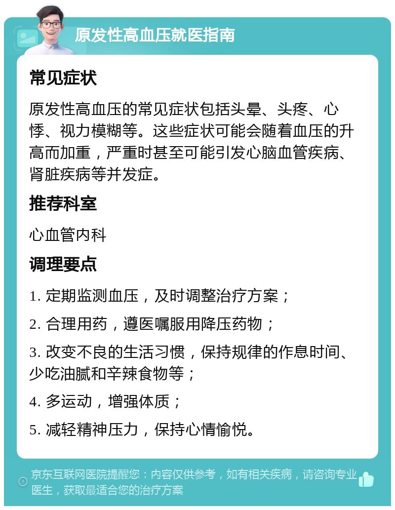 原发性高血压就医指南 常见症状 原发性高血压的常见症状包括头晕、头疼、心悸、视力模糊等。这些症状可能会随着血压的升高而加重，严重时甚至可能引发心脑血管疾病、肾脏疾病等并发症。 推荐科室 心血管内科 调理要点 1. 定期监测血压，及时调整治疗方案； 2. 合理用药，遵医嘱服用降压药物； 3. 改变不良的生活习惯，保持规律的作息时间、少吃油腻和辛辣食物等； 4. 多运动，增强体质； 5. 减轻精神压力，保持心情愉悦。