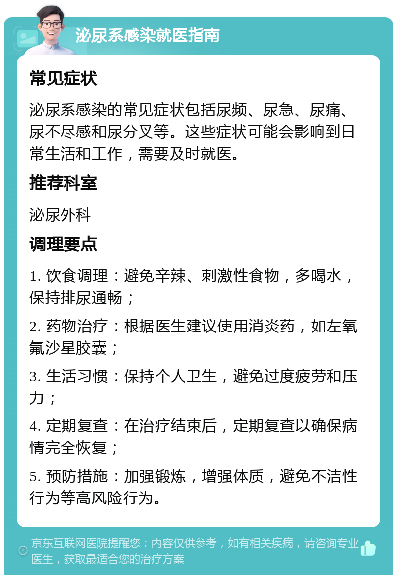 泌尿系感染就医指南 常见症状 泌尿系感染的常见症状包括尿频、尿急、尿痛、尿不尽感和尿分叉等。这些症状可能会影响到日常生活和工作，需要及时就医。 推荐科室 泌尿外科 调理要点 1. 饮食调理：避免辛辣、刺激性食物，多喝水，保持排尿通畅； 2. 药物治疗：根据医生建议使用消炎药，如左氧氟沙星胶囊； 3. 生活习惯：保持个人卫生，避免过度疲劳和压力； 4. 定期复查：在治疗结束后，定期复查以确保病情完全恢复； 5. 预防措施：加强锻炼，增强体质，避免不洁性行为等高风险行为。