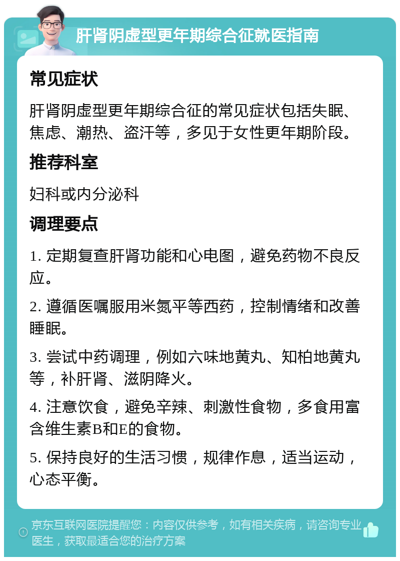 肝肾阴虚型更年期综合征就医指南 常见症状 肝肾阴虚型更年期综合征的常见症状包括失眠、焦虑、潮热、盗汗等，多见于女性更年期阶段。 推荐科室 妇科或内分泌科 调理要点 1. 定期复查肝肾功能和心电图，避免药物不良反应。 2. 遵循医嘱服用米氮平等西药，控制情绪和改善睡眠。 3. 尝试中药调理，例如六味地黄丸、知柏地黄丸等，补肝肾、滋阴降火。 4. 注意饮食，避免辛辣、刺激性食物，多食用富含维生素B和E的食物。 5. 保持良好的生活习惯，规律作息，适当运动，心态平衡。