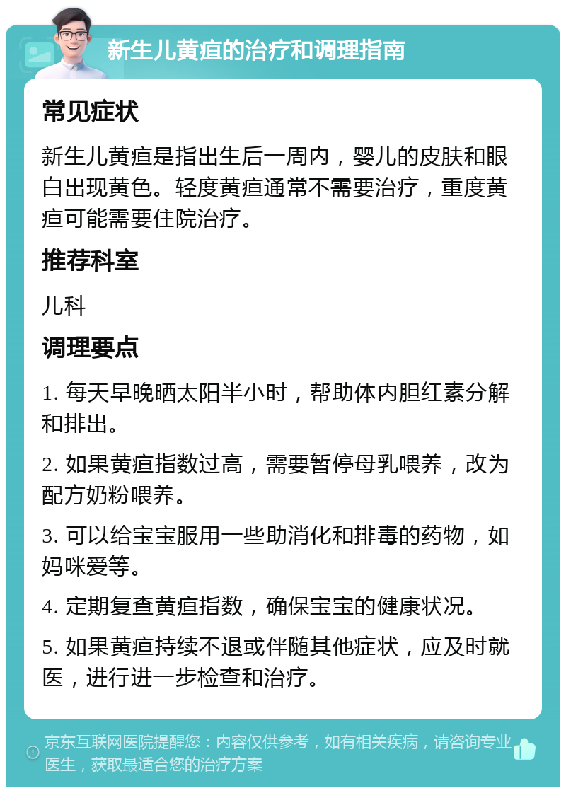 新生儿黄疸的治疗和调理指南 常见症状 新生儿黄疸是指出生后一周内，婴儿的皮肤和眼白出现黄色。轻度黄疸通常不需要治疗，重度黄疸可能需要住院治疗。 推荐科室 儿科 调理要点 1. 每天早晚晒太阳半小时，帮助体内胆红素分解和排出。 2. 如果黄疸指数过高，需要暂停母乳喂养，改为配方奶粉喂养。 3. 可以给宝宝服用一些助消化和排毒的药物，如妈咪爱等。 4. 定期复查黄疸指数，确保宝宝的健康状况。 5. 如果黄疸持续不退或伴随其他症状，应及时就医，进行进一步检查和治疗。