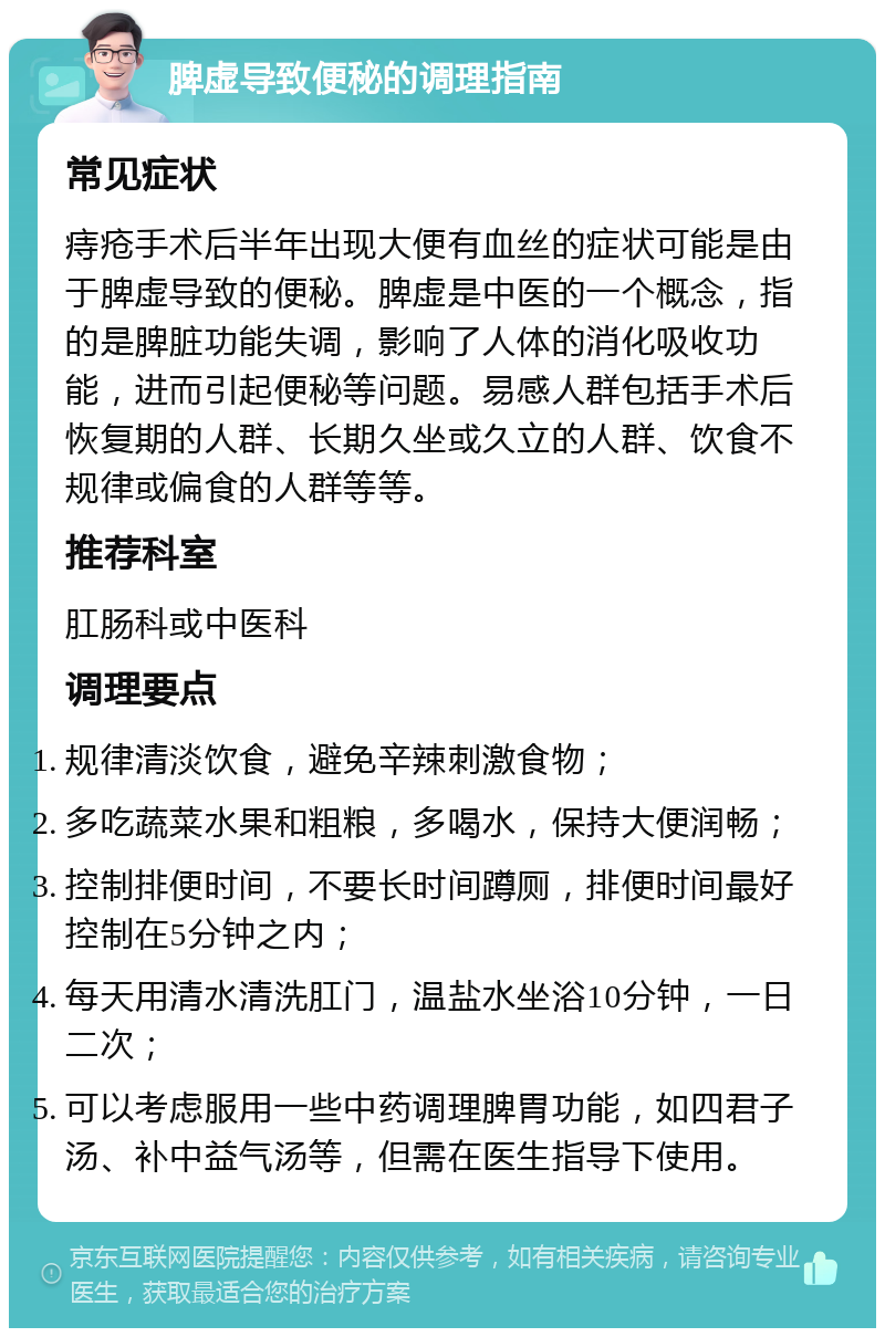 脾虚导致便秘的调理指南 常见症状 痔疮手术后半年出现大便有血丝的症状可能是由于脾虚导致的便秘。脾虚是中医的一个概念，指的是脾脏功能失调，影响了人体的消化吸收功能，进而引起便秘等问题。易感人群包括手术后恢复期的人群、长期久坐或久立的人群、饮食不规律或偏食的人群等等。 推荐科室 肛肠科或中医科 调理要点 规律清淡饮食，避免辛辣刺激食物； 多吃蔬菜水果和粗粮，多喝水，保持大便润畅； 控制排便时间，不要长时间蹲厕，排便时间最好控制在5分钟之内； 每天用清水清洗肛门，温盐水坐浴10分钟，一日二次； 可以考虑服用一些中药调理脾胃功能，如四君子汤、补中益气汤等，但需在医生指导下使用。