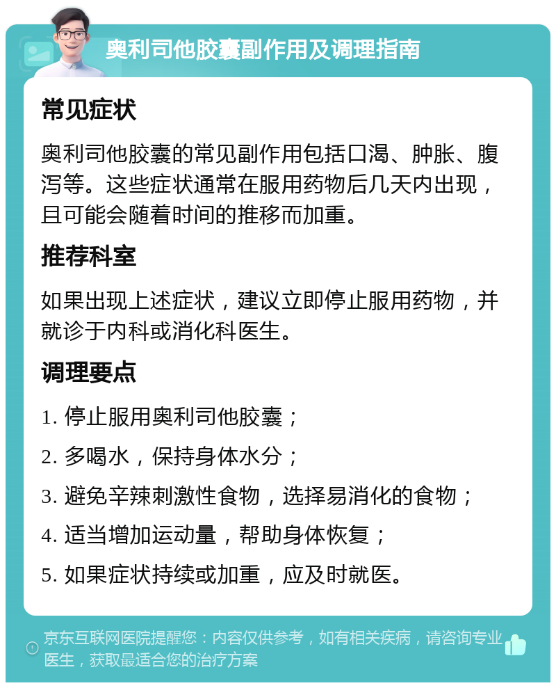 奥利司他胶囊副作用及调理指南 常见症状 奥利司他胶囊的常见副作用包括口渴、肿胀、腹泻等。这些症状通常在服用药物后几天内出现，且可能会随着时间的推移而加重。 推荐科室 如果出现上述症状，建议立即停止服用药物，并就诊于内科或消化科医生。 调理要点 1. 停止服用奥利司他胶囊； 2. 多喝水，保持身体水分； 3. 避免辛辣刺激性食物，选择易消化的食物； 4. 适当增加运动量，帮助身体恢复； 5. 如果症状持续或加重，应及时就医。