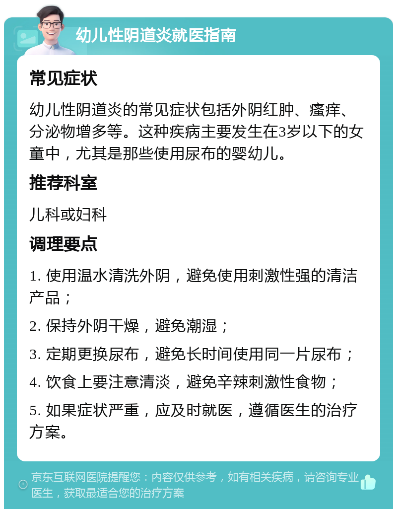 幼儿性阴道炎就医指南 常见症状 幼儿性阴道炎的常见症状包括外阴红肿、瘙痒、分泌物增多等。这种疾病主要发生在3岁以下的女童中，尤其是那些使用尿布的婴幼儿。 推荐科室 儿科或妇科 调理要点 1. 使用温水清洗外阴，避免使用刺激性强的清洁产品； 2. 保持外阴干燥，避免潮湿； 3. 定期更换尿布，避免长时间使用同一片尿布； 4. 饮食上要注意清淡，避免辛辣刺激性食物； 5. 如果症状严重，应及时就医，遵循医生的治疗方案。