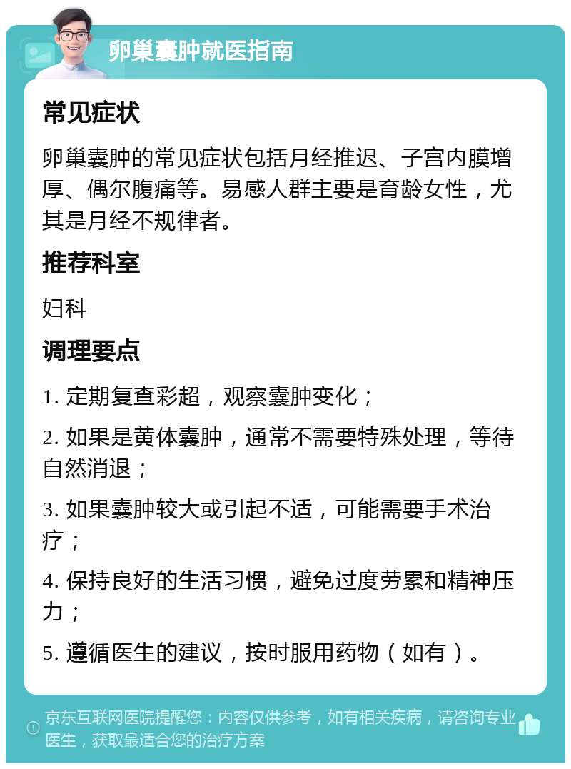 卵巢囊肿就医指南 常见症状 卵巢囊肿的常见症状包括月经推迟、子宫内膜增厚、偶尔腹痛等。易感人群主要是育龄女性，尤其是月经不规律者。 推荐科室 妇科 调理要点 1. 定期复查彩超，观察囊肿变化； 2. 如果是黄体囊肿，通常不需要特殊处理，等待自然消退； 3. 如果囊肿较大或引起不适，可能需要手术治疗； 4. 保持良好的生活习惯，避免过度劳累和精神压力； 5. 遵循医生的建议，按时服用药物（如有）。