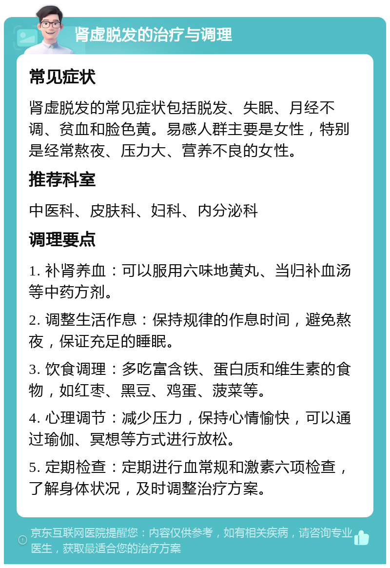 肾虚脱发的治疗与调理 常见症状 肾虚脱发的常见症状包括脱发、失眠、月经不调、贫血和脸色黄。易感人群主要是女性，特别是经常熬夜、压力大、营养不良的女性。 推荐科室 中医科、皮肤科、妇科、内分泌科 调理要点 1. 补肾养血：可以服用六味地黄丸、当归补血汤等中药方剂。 2. 调整生活作息：保持规律的作息时间，避免熬夜，保证充足的睡眠。 3. 饮食调理：多吃富含铁、蛋白质和维生素的食物，如红枣、黑豆、鸡蛋、菠菜等。 4. 心理调节：减少压力，保持心情愉快，可以通过瑜伽、冥想等方式进行放松。 5. 定期检查：定期进行血常规和激素六项检查，了解身体状况，及时调整治疗方案。