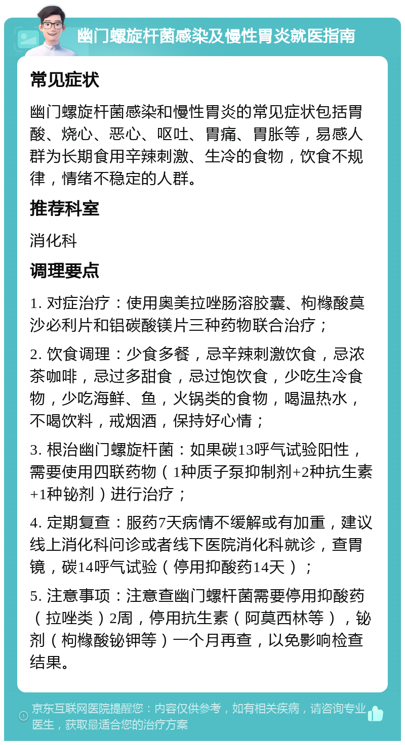 幽门螺旋杆菌感染及慢性胃炎就医指南 常见症状 幽门螺旋杆菌感染和慢性胃炎的常见症状包括胃酸、烧心、恶心、呕吐、胃痛、胃胀等，易感人群为长期食用辛辣刺激、生冷的食物，饮食不规律，情绪不稳定的人群。 推荐科室 消化科 调理要点 1. 对症治疗：使用奥美拉唑肠溶胶囊、枸橼酸莫沙必利片和铝碳酸镁片三种药物联合治疗； 2. 饮食调理：少食多餐，忌辛辣刺激饮食，忌浓茶咖啡，忌过多甜食，忌过饱饮食，少吃生冷食物，少吃海鲜、鱼，火锅类的食物，喝温热水，不喝饮料，戒烟酒，保持好心情； 3. 根治幽门螺旋杆菌：如果碳13呼气试验阳性，需要使用四联药物（1种质子泵抑制剂+2种抗生素+1种铋剂）进行治疗； 4. 定期复查：服药7天病情不缓解或有加重，建议线上消化科问诊或者线下医院消化科就诊，查胃镜，碳14呼气试验（停用抑酸药14天）； 5. 注意事项：注意查幽门螺杆菌需要停用抑酸药（拉唑类）2周，停用抗生素（阿莫西林等），铋剂（枸橼酸铋钾等）一个月再查，以免影响检查结果。