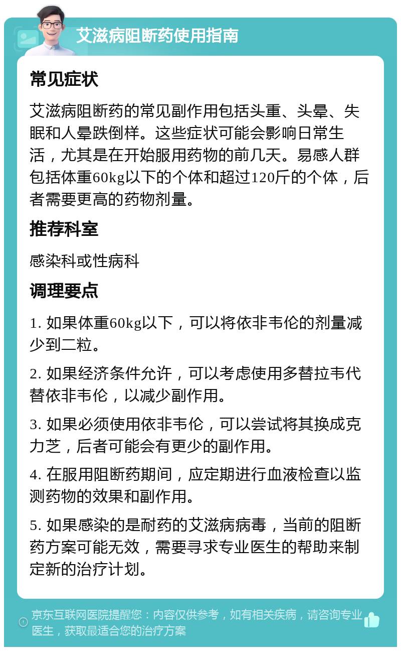 艾滋病阻断药使用指南 常见症状 艾滋病阻断药的常见副作用包括头重、头晕、失眠和人晕跌倒样。这些症状可能会影响日常生活，尤其是在开始服用药物的前几天。易感人群包括体重60kg以下的个体和超过120斤的个体，后者需要更高的药物剂量。 推荐科室 感染科或性病科 调理要点 1. 如果体重60kg以下，可以将依非韦伦的剂量减少到二粒。 2. 如果经济条件允许，可以考虑使用多替拉韦代替依非韦伦，以减少副作用。 3. 如果必须使用依非韦伦，可以尝试将其换成克力芝，后者可能会有更少的副作用。 4. 在服用阻断药期间，应定期进行血液检查以监测药物的效果和副作用。 5. 如果感染的是耐药的艾滋病病毒，当前的阻断药方案可能无效，需要寻求专业医生的帮助来制定新的治疗计划。