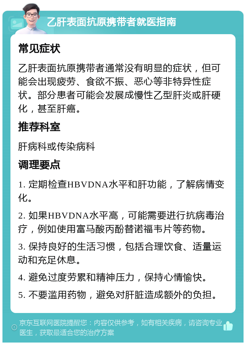 乙肝表面抗原携带者就医指南 常见症状 乙肝表面抗原携带者通常没有明显的症状，但可能会出现疲劳、食欲不振、恶心等非特异性症状。部分患者可能会发展成慢性乙型肝炎或肝硬化，甚至肝癌。 推荐科室 肝病科或传染病科 调理要点 1. 定期检查HBVDNA水平和肝功能，了解病情变化。 2. 如果HBVDNA水平高，可能需要进行抗病毒治疗，例如使用富马酸丙酚替诺福韦片等药物。 3. 保持良好的生活习惯，包括合理饮食、适量运动和充足休息。 4. 避免过度劳累和精神压力，保持心情愉快。 5. 不要滥用药物，避免对肝脏造成额外的负担。